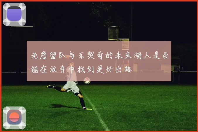 老詹留队与东契奇的未来湖人是否能在放弃中找到更好出路