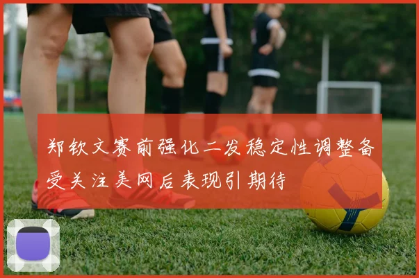 郑钦文赛前强化二发稳定性调整备受关注美网后表现引期待