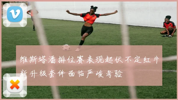 维斯塔潘排位赛表现起伏不定红牛新升级套件面临严峻考验
