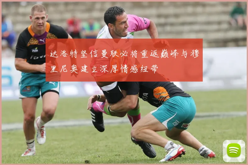 达洛特坚信曼联必将重返巅峰与穆里尼奥建立深厚情感纽带