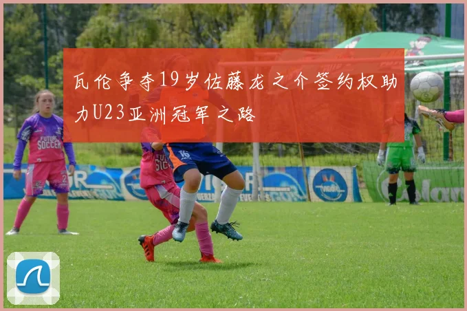 瓦伦争夺19岁佐藤龙之介签约权助力U23亚洲冠军之路
