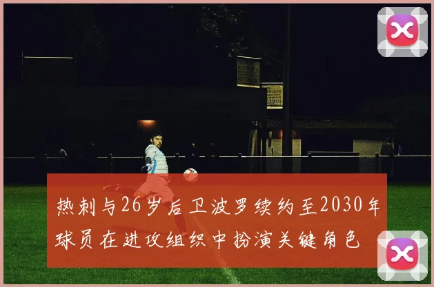热刺与26岁后卫波罗续约至2030年球员在进攻组织中扮演关键角色