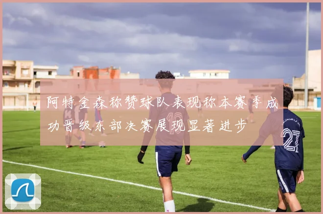阿特金森称赞球队表现称本赛季成功晋级东部决赛展现显著进步