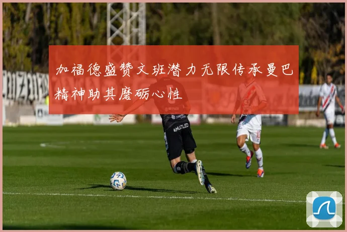 加福德盛赞文班潜力无限传承曼巴精神助其磨砺心性