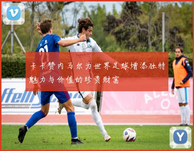 卡卡赞内马尔为世界足球增添独特魅力与价值的珍贵财富