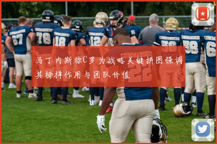 马丁内斯称C罗为战略关键拼图强调其榜样作用与团队价值