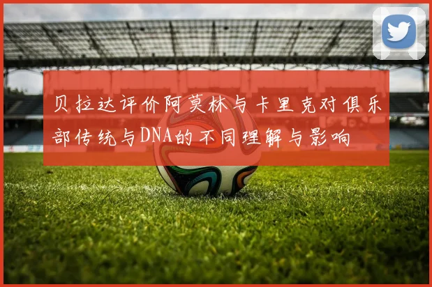 贝拉达评价阿莫林与卡里克对俱乐部传统与DNA的不同理解与影响