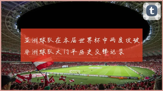 亚洲球队在本届世界杯中两度攻破非洲球队大门平历史交锋记录