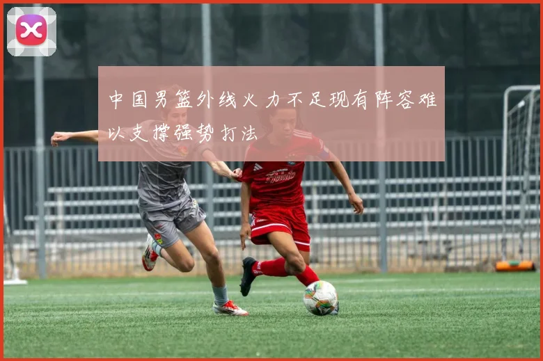 中国男篮外线火力不足现有阵容难以支撑强势打法