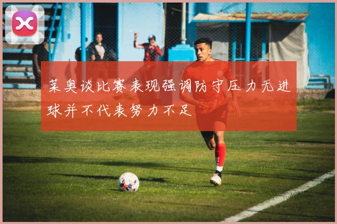 莱奥谈比赛表现强调防守压力无进球并不代表努力不足