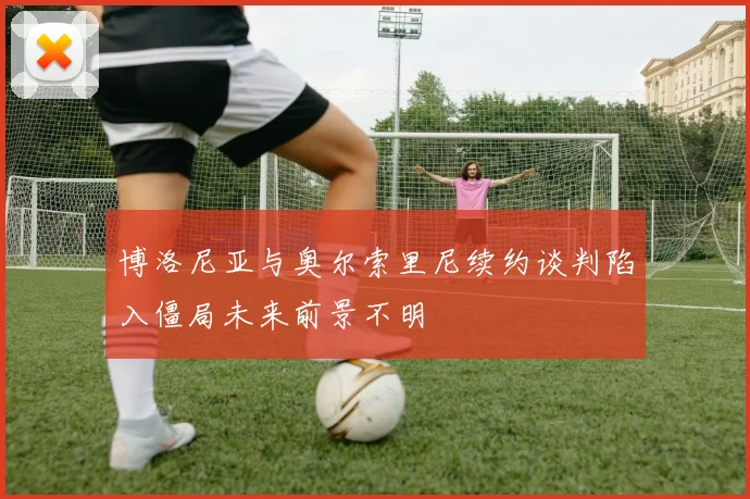 博洛尼亚与奥尔索里尼续约谈判陷入僵局未来前景不明