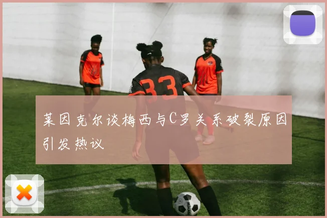 莱因克尔谈梅西与C罗关系破裂原因引发热议
