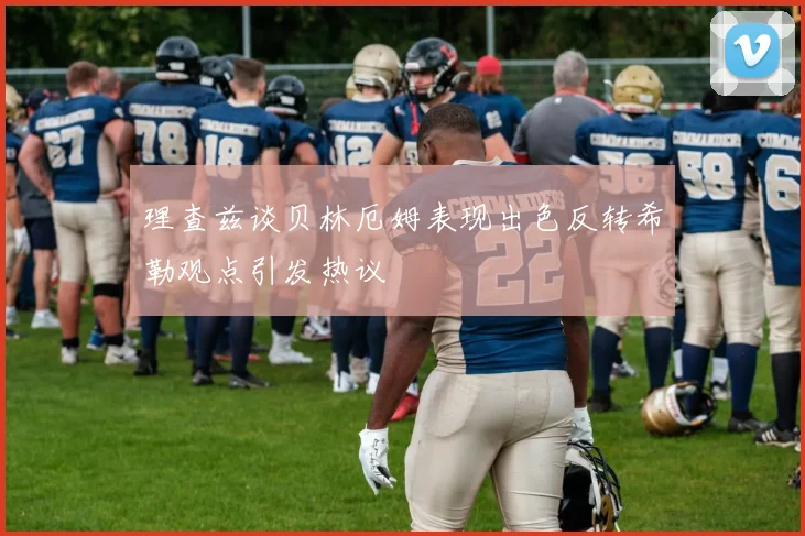 理查兹谈贝林厄姆表现出色反转希勒观点引发热议